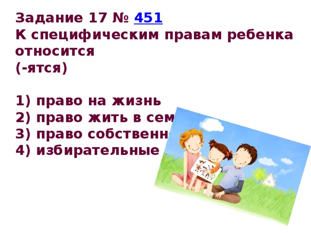 Задание 17 №  451 К специфическим правам ребенка относится (-ятся)   1) право на жизнь 2) право жить в семье 3) право собственности 4) избирательные права