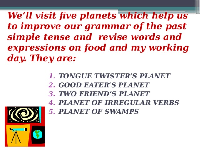 We’ll visit five planets which help us to improve our grammar of the past simple tense and revise words and expressions on food and my working day. They are: TONGUE TWISTER’S PLANET GOOD EATER’S PLANET TWO FRIEND’S PLANET PLANET OF IRREGULAR VERBS PLANET OF SWAMPS