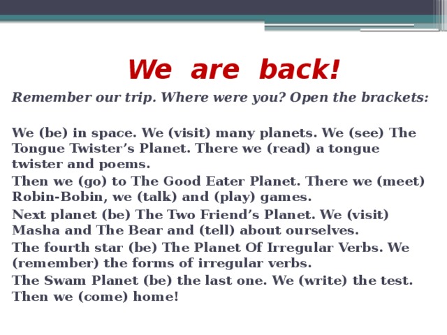 We are back! Remember our trip. Where were you? Open the brackets:  We (be) in space. We (visit) many planets. We (see) The Tongue Twister’s Planet. There we (read) a tongue twister and poems. Then we (go) to The Good Eater Planet. There we (meet) Robin-Bobin, we (talk) and (play) games. Next planet (be) The Two Friend’s Planet. We (visit) Masha and The Bear and (tell) about ourselves. The fourth star (be) The Planet Of Irregular Verbs. We (remember) the forms of irregular verbs. The Swam Planet (be) the last one. We (write) the test. Then we (come) home!
