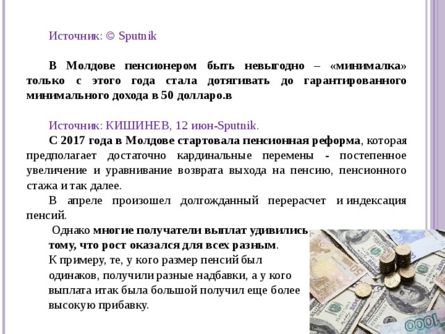Источник: © Sputnik  В Молдове пенсионером быть невыгодно – «минималка» только с этого года стала дотягивать до гарантированного минимального дохода в 50 долларо.в  Источник: КИШИНЕВ, 12 июн-Sputnik. С 2017 года в Молдове стартовала пенсионная реформа , которая предполагает достаточно кардинальные перемены - постепенное увеличение и уравнивание возврата выхода на пенсию, пенсионного стажа и так далее. В апреле произошел долгожданный перерасчет и индексация пенсий.  Однако многие получатели выплат удивились тому, что рост оказался для всех разным . К примеру, те, у кого размер пенсий был одинаков, получили разные надбавки, а у кого выплата итак была большой получил еще более высокую прибавку.