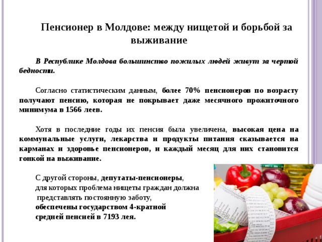 Пенсионер в Молдове: между нищетой и борьбой за выживание  В Республике Молдова большинство пожилых людей живут за чертой бедности.  Согласно статистическим данным, более 70% пенсионеров по возрасту получают пенсию, которая не покрывает даже месячного прожиточного минимума в 1566 леев.  Хотя в последние годы их пенсия была увеличена, высокая цена на коммунальные услуги, лекарства и продукты питания сказывается на карманах и здоровье пенсионеров, и каждый месяц для них становится гонкой на выживание. С другой стороны, депутаты-пенсионеры , для которых проблема нищеты граждан должна  представлять постоянную заботу, обеспечены государством 4-кратной средней пенсией в 7193 лея.