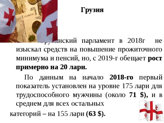 Грузия     Грузинский парламент в 2018г не изыскал средств на повышение прожиточного минимума и пенсий, но, с 2019-г обещает рост примерно на 20 лари.   По данным на начало 2018-го первый показатель установлен на уровне 175 лари для трудоспособного мужчины (около 71 $), и в среднем для всех остальных категорий – на 155 лари (63 $).