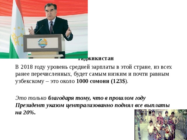 Таджикистан   В 2018 году уровень средней зарплаты в этой стране, из всех ранее перечисленных, будет самым низким и почти равным узбекскому – это около 1000 сомони (123$ ).   Это только благодаря тому, что в прошлом году Президент указом централизованно поднял все выплаты на 20%.