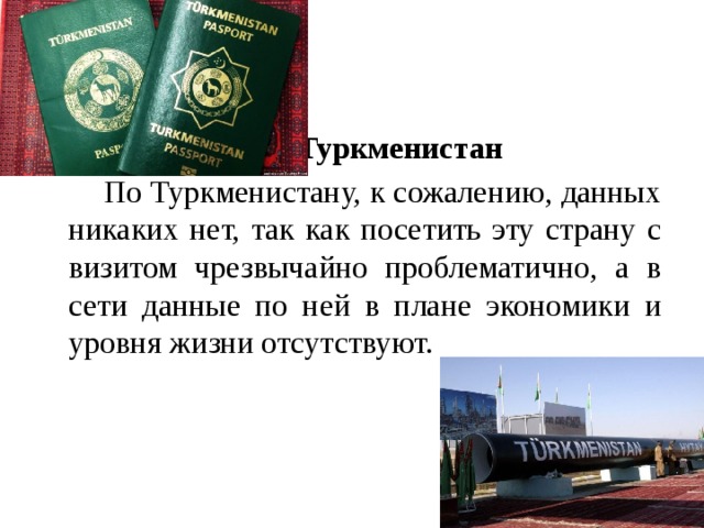 Туркменистан   По Туркменистану, к сожалению, данных никаких нет, так как посетить эту страну с визитом чрезвычайно проблематично, а в сети данные по ней в плане экономики и уровня жизни отсутствуют.