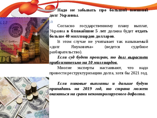 Название слайда  Надо не забывать про большой внешний долг Украины.  Согласно государственному плану выплат, Украина в ближайшие 5 лет должна будет отдать больше 40 миллиардов долларов .  В этом случае не учитывает так называемый «долг Януковича» (ведется судебное разбирательство).  Если суд будет проигран, то долг вырастет приблизительно на 10 миллиардов.  Многие эксперты настаивают, что надо провести реструктуризацию долга, хотя бы 2021 год.   Если пиковые выплаты и дальше будут припадать на 2019 год, то страна может оказаться на грани неконтролируемого дефолта. 120 70 50 2008 2009 2010 2011