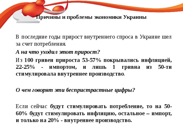 Причины и проблемы экономики Украины    В последние годы прирост внутреннего спроса в Украине шел за счет потребления.   А на что уходил этот прирост?   Из 100 гривен прироста 53-57% покрывались инфляцией, 22-25% - импортом, и лишь 1 гривна из 50-ти стимулировала внутреннее производство .     О чем говорят эти беспристрастные цифры?   Если сейчас будут стимулировать потребление, то на 50-60% будут стимулировать инфляцию, остальное – импорт, и только на 20% - внутреннее производство.   120 50 30
