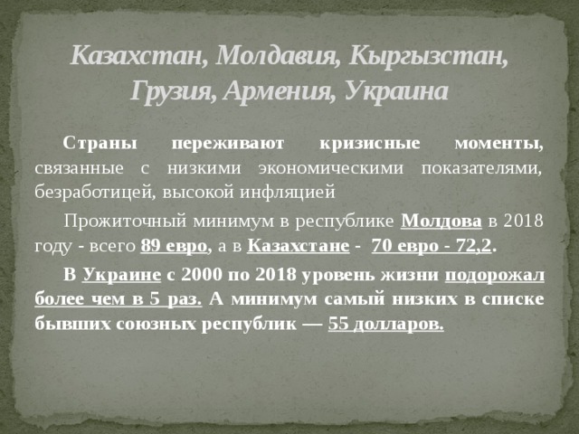 Казахстан, Молдавия, Кыргызстан, Грузия, Армения, Украина     Страны переживают кризисные моменты, связанные с низкими экономическими показателями, безработицей, высокой инфляцией   Прожиточный минимум в республике Молдова  в 2018 году - всего 89 евро , а в Казахстане -  70 евро - 72,2 .  В Украине с 2000 по 2018 уровень жизни подорожал более чем в 5 раз. А минимум самый низких в списке бывших союзных республик — 55 долларов.