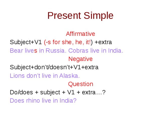 Present Simple Affirmative Subject+V1 (-s for she, he, it! ) +extra Bear live s in Russia. Cobras live in India. Negative Subject+don’t/doesn’t+V1+extra Lions don’t live in Alaska. Question Do/does + subject + V1 + extra…? Does rhino live in India?