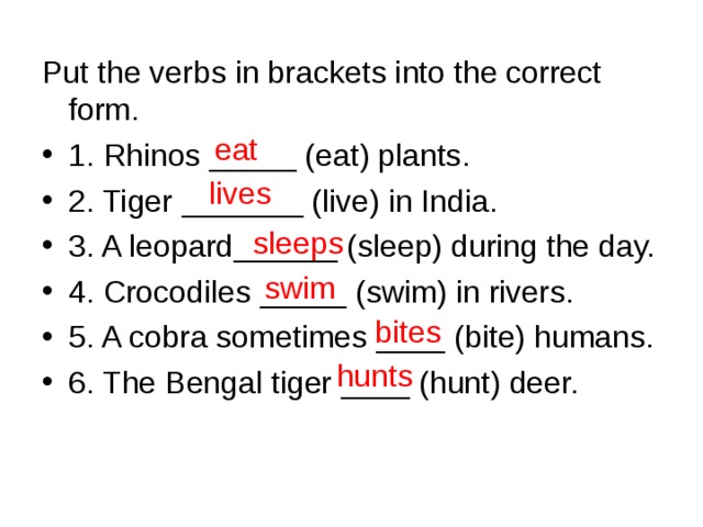 Put the verbs in brackets into the correct form. 1. Rhinos _____ (eat) plants. 2. Tiger _______ (live) in India. 3. A leopard______ (sleep) during the day. 4. Crocodiles _____ (swim) in rivers. 5. A cobra sometimes ____ (bite) humans. 6. The Bengal tiger ____ (hunt) deer. eat lives sleeps swim bites hunts