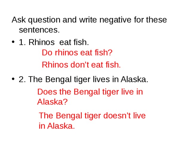 Ask question and write negative for these sentences. 1. Rhinos eat fish.   2. The Bengal tiger lives in Alaska.     Do rhinos eat fish? Rhinos don’t eat fish. Does the Bengal tiger live in Alaska? The Bengal tiger doesn’t live in Alaska.