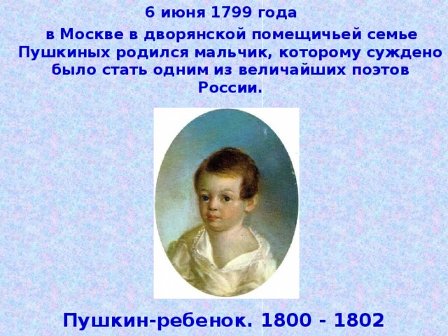 6 июня 1799 года  в Москве в дворянской помещичьей семье Пушкиных родился мальчик, которому суждено было стать одним из величайших поэтов России. Пушкин-ребенок. 1800 - 1802