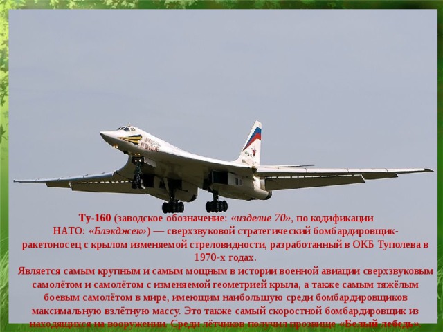 Ту-160  (заводское обозначение:  «изделие 70» , по кодификации НАТО:  «Блэкджек» ) — сверхзвуковой стратегический бомбардировщик-ракетоносец с крылом изменяемой стреловидности, разработанный в ОКБ Туполева в 1970-х годах. Является самым крупным и самым мощным в истории военной авиации сверхзвуковым самолётом и самолётом с изменяемой геометрией крыла, а также самым тяжёлым боевым самолётом в мире, имеющим наибольшую среди бомбардировщиков максимальную взлётную массу. Это также самый скоростной бомбардировщик из находящихся на вооружении. Среди лётчиков получил прозвище « Белый лебедь ».