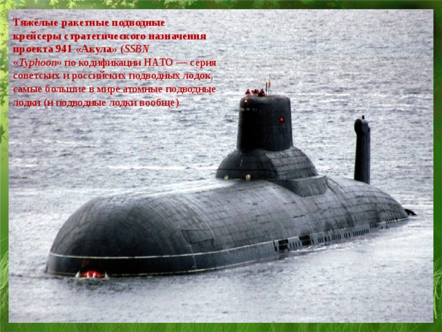 Тяжёлые ракетные подводные крейсеры стратегического назначения проекта 941 «Акула»  ( SSBN «Typhoon»  по кодификации НАТО — серия советских и российских подводных лодок, самые большие в мире атомные подводные лодки (и подводные лодки вообще).