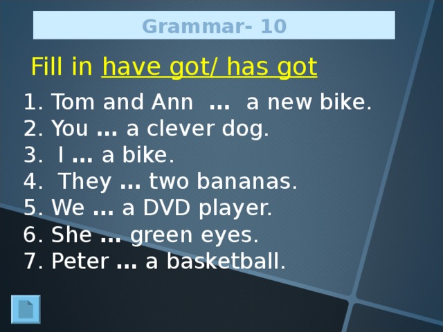 Grammar - 10 Fill in have got/ has got 1. Tom and Ann  … a new bike. 2. You … a clever dog. 3. I … a bike. 4. They … two bananas. 5. We … a DVD player. 6. She … green eyes. 7. Peter … a basketball.
