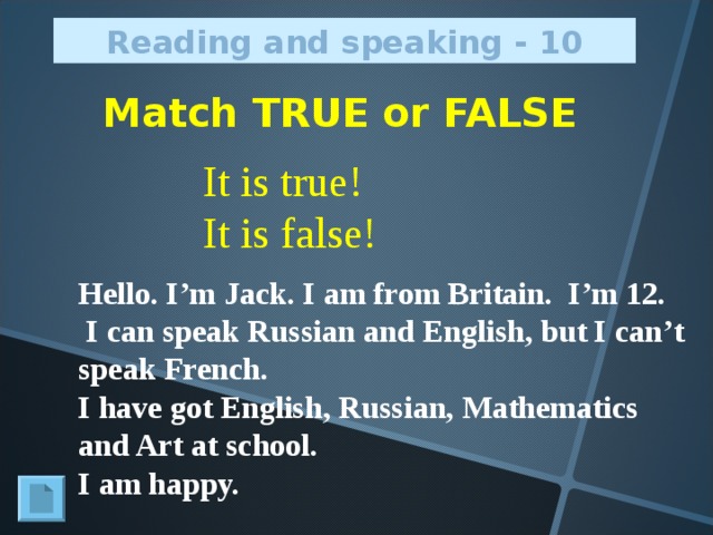 Reading and speaking - 10 Match TRUE or FALSE It is true! It is false! Hello. I’m Jack. I am from Britain. I’m 12.  I can speak Russian and English, but I can’t speak French. I have got English, Russian, Mathematics and Art at school. I am happy.