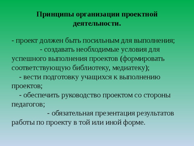 Принципы организации проектной деятельности.   - проект должен быть посильным для выполнения; - создавать необходимые условия для успешного выполнения проектов (формировать соответствующую библиотеку, медиатеку); - вести подготовку учащихся к выполнению проектов; - обеспечить руководство проектом со стороны педагогов; - обязательная презентация результатов работы по проекту в той или иной форме.