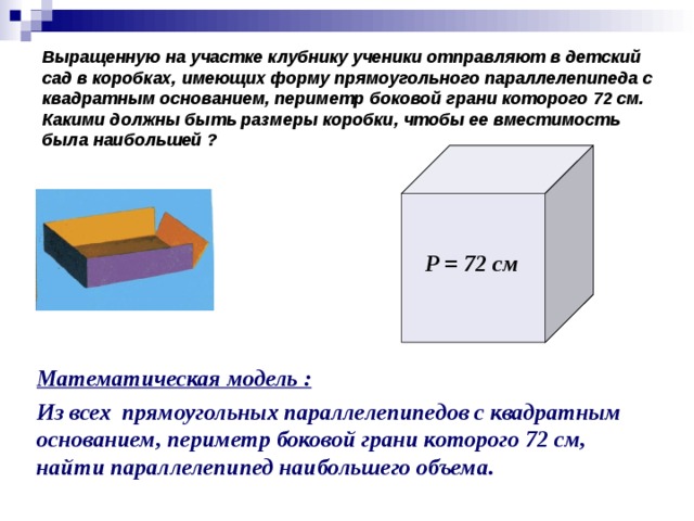 Выращенную на участке клубнику ученики отправляют в детский сад в коробках, имеющих форму прямоугольного параллелепипеда с квадратным основанием, периметр боковой грани которого 72 см. Какими должны быть размеры коробки, чтобы ее вместимость была наибольшей ? Р = 72 см Математическая модель : Из всех прямоугольных параллелепипедов с квадратным основанием, периметр боковой грани которого 72 см, найти параллелепипед наибольшего объема.
