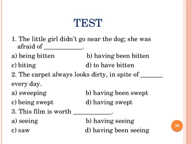 Test 1. The little girl didn’t go near the dog; she was afraid of ____________. a) being bitten b) having been bitten c) biting d) to have bitten 2. The carpet always looks dirty, in spite of _______ every day. a) sweeping b) having been swept c) being swept d) having swept 3. This film is worth ____________. a) seeing b) having seeing c) saw d) having been seeing