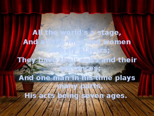 All the world's a stage, And all the men and women merely players; They have their exits and their entrances; And one man in his time plays many parts, His acts being seven ages. 