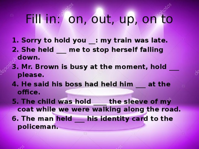Fill in: on, out, up, on to 1. Sorry to hold you __: my train was late. 2. She held ___ me to stop herself falling down. 3. Mr. Brown is busy at the moment, hold ___ please. 4. He said his boss had held him ___ at the office. 5. The child was hold ____ the sleeve of my coat while we were walking along the road. 6. The man held ___ his identity card to the policeman.