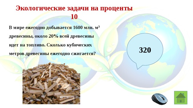 Экологические задачи на проценты 10 В мире ежегодно добывается 1600 млн. м 3 древесины, около 20% всей древесины идет на топливо. Сколько кубических метров древесины ежегодно сжигается? 320