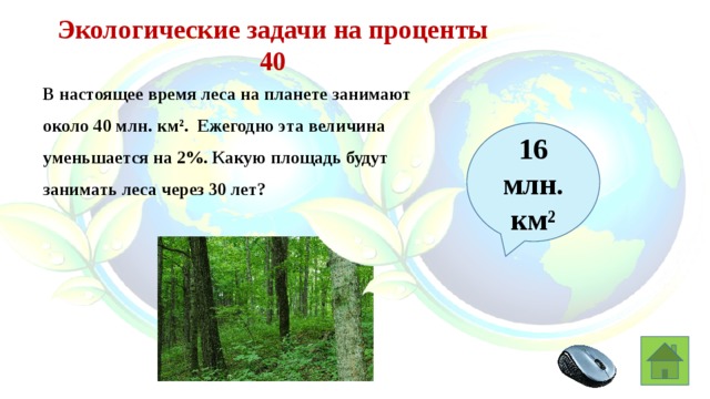 Экологические задачи на проценты 40 В настоящее время леса на планете занимают около 40 млн. км². Ежегодно эта величина уменьшается на 2%. Какую площадь будут занимать леса через 30 лет? 16  млн. км²