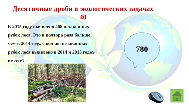 Десятичные дроби в экологических задачах 40 В 2015 году выявлено 468 незаконных рубок леса. Это в полтора раза больше, чем в 2014 году. Сколько незаконных рубок леса выявлено в 2014 и 2015 годах вместе? 780