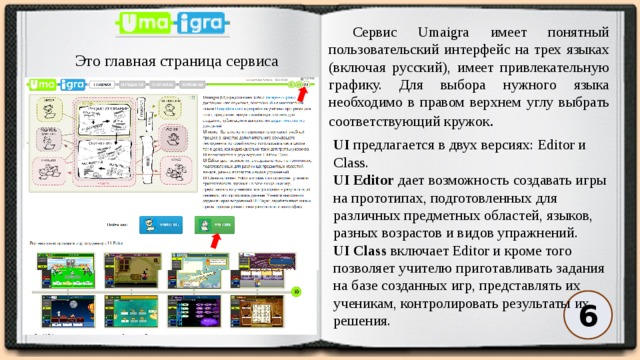 Сервис Umaigra имеет понятный пользовательский интерфейс на трех языках (включая русский), имеет привлекательную графику. Для выбора нужного языка необходимо в правом верхнем углу выбрать соответствующий кружок . Это главная страница сервиса UI  предлагается в двух версиях: Editor и Class.   UI Editor  дает возможность создавать игры на прототипах, подготовленных для различных предметных областей, языков, разных возрастов и видов упражнений.   UI Class  включает Editor и кроме того позволяет учителю приготавливать задания на базе созданных игр, представлять их ученикам, контролировать результаты их решения. 6