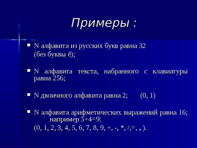 Примеры : N алфавита из русских букв равна 32  (без буквы ё); N алфавита текста, набранного с клавиатуры равна 256; N двоичного алфавита равна 2; (0, 1) N алфавита арифметических выражений равна 16; например 5+4=9 ;  (0, 1, 2, 3, 4, 5, 6, 7, 8, 9, +, -, *, /,=, , ).