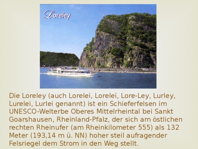 Die Loreley (auch Lorelei, Loreleï, Lore-Ley, Lurley, Lurelei, Lurlei genannt) ist ein Schieferfelsen im UNESCO-Welterbe Oberes Mittelrheintal bei Sankt Goarshausen, Rheinland-Pfalz, der sich am östlichen rechten Rheinufer (am Rheinkilometer 555) als 132 Meter (193,14 m ü. NN) hoher steil aufragender Felsriegel dem Strom in den Weg stellt.