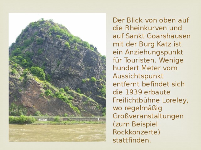 Der Blick von oben auf die Rheinkurven und auf Sankt Goarshausen mit der Burg Katz ist ein Anziehungspunkt für Touristen. Wenige hundert Meter vom Aussichtspunkt entfernt befindet sich die 1939 erbaute Freilichtbühne Loreley, wo regelmäßig Großveranstaltungen (zum Beispiel Rockkonzerte) stattfinden.