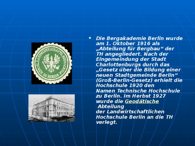 Die Bergakademie Berlin wurde am 1. Oktober 1916 als „Abteilung für Bergbau“ der TH angegliedert. Nach der Eingemeindung der Stadt Charlottenburgs durch das „Gesetz über die Bildung einer neuen Stadtgemeinde Berlin“ (Groß-Berlin-Gesetz) erhielt die Hochschule 1920 den Namen Technische Hochschule zu Berlin. Im Herbst 1927 wurde die  Geodätische