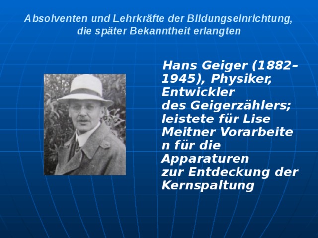 Absolventen und Lehrkräfte der Bildungseinrichtung, die später Bekanntheit erlangten    Hans Geiger (1882–1945), Physiker, Entwickler des Geigerzählers; leistete für Lise Meitner Vorarbeiten für die Apparaturen zur Entdeckung der Kernspaltung
