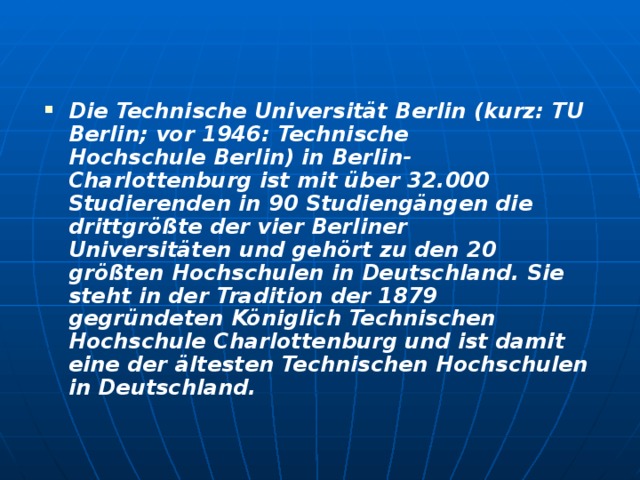 Die Technische Universität Berlin (kurz: TU Berlin; vor 1946: Technische Hochschule Berlin) in Berlin-Charlottenburg ist mit über 32.000 Studierenden in 90 Studiengängen die drittgrößte der vier Berliner Universitäten und gehört zu den 20 größten Hochschulen in Deutschland. Sie steht in der Tradition der 1879 gegründeten Königlich Technischen Hochschule Charlottenburg und ist damit eine der ältesten Technischen Hochschulen in Deutschland.