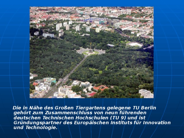   Die in Nähe des Großen Tiergartens gelegene TU Berlin gehört zum Zusammenschluss von neun führenden deutschen Technischen Hochschulen (TU 9) und ist Gründungspartner des Europäischen Instituts für Innovation und Technologie.