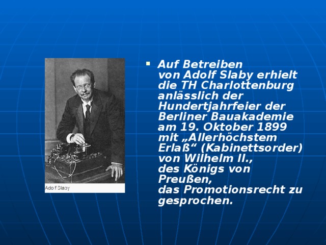 Auf Betreiben von Adolf Slaby erhielt die TH Charlottenburg anlässlich der Hundertjahrfeier der Berliner Bauakademie am 19. Oktober 1899 mit „Allerhöchstem Erlaß“ (Kabinettsorder) von Wilhelm II., des Königs von Preußen, das Promotionsrecht zugesprochen. 