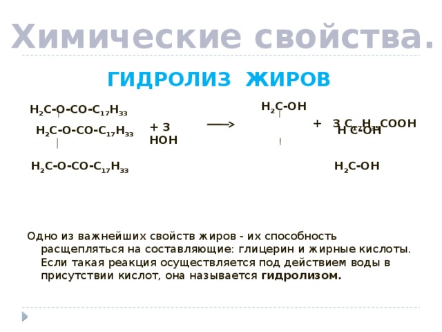 Химические свойства.  ГИДРОЛИЗ ЖИРОВ   Н 2 С-О-СО-С 17 Н 33 Н С-ОН   Н 2 С-О-СО-С 17 Н 33 Н 2 С-ОН Одно из важнейших свойств жиров - их способность расщепляться на составляющие: глицерин и жирные кислоты. Если такая реакция осуществляется под действием воды в присутствии кислот, она называется гидролизом. Н 2 С-ОН  Н 2 С-О-СО-С 17 Н 33 + 3 С 17 Н 35 СООН + 3 НОН 4