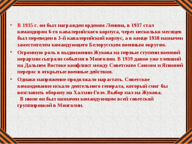 В 1935 г . он был награжден орденом Ленина, в 1937 стал командиром 6-го кавалерийского корпуса, через несколько месяцев был переведен в 3-й кавалерийский корпус, а в конце 1938 назначен заместителем командующего Белорусским военным округом. Огромную роль в выдвижении Жукова на первые ступени военной иерархии сыграли события в Монголии. В 1939 давно уже тлевший на Дальнем Востоке конфликт между Советским Союзом и Японией перерос в открытые военные действия. Однако напряжение продолжало нарастать. Советское командование искало деятельного генерала, который смог бы возглавить оборону на Халхин-Голе. Выбор пал на Жукова. В июне он был назначен командующим всей советской группировкой в Монголии.
