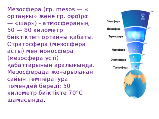 Мезосфера (гр. mesos — « ортаңғы» және гр. σφαῖρα — «шар») - атмосфераның 50 — 80 километр биіктіктегі ортаңғы қабаты. Стратосфера (мезосфера асты) мен ионосфера (мезосфера үсті) қабаттарының аралығында. Мезосферада жоғарылаған сайын температура төмендей береді: 50 километр биіктікте 70°С шамасында .