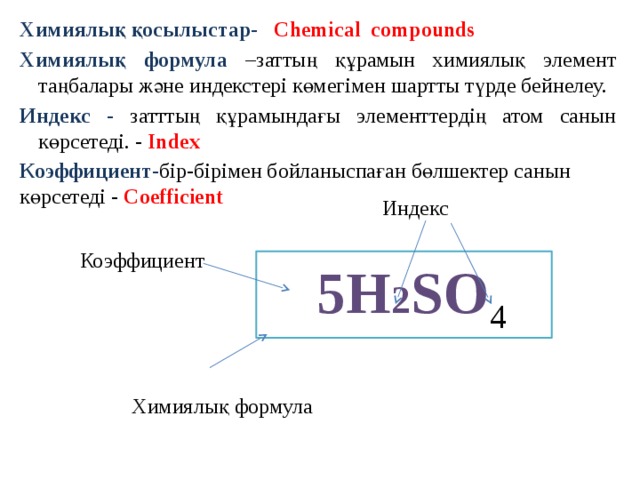 Химиялық қосылыстар-  Chemical compounds Химиялық формула  –заттың құрамын химиялық элемент таңбалары және индекстері көмегімен шартты түрде бейнелеу. Индекс - затттың құрамындағы элементтердің атом санын көрсетеді. - Index Коэффициент - бір-бірімен бойланыспаған бөлшектер санын көрсетеді - Coefficient     Химиялық формула Индекс  Коэффициент  5Н 2 SO 4