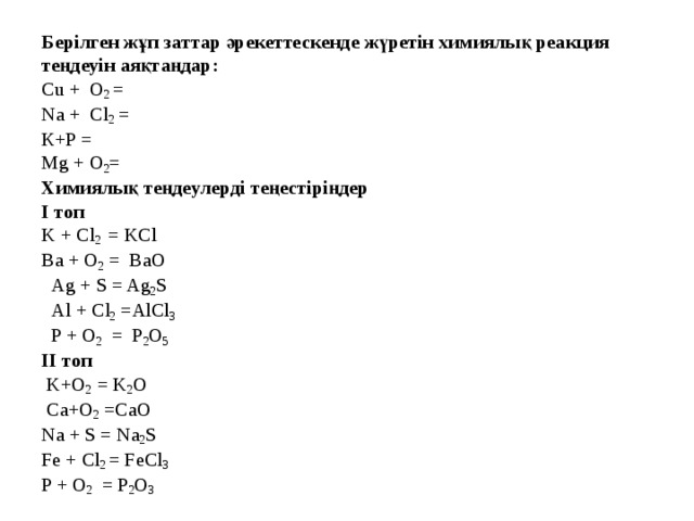 Берілген жұп заттар әрекеттескенде жүретін химиялық реакция теңдеуін аяқтаңдар: Сu + О 2 = Na + Cl 2 = К+P = Mg + О 2 = Химиялық теңдеулерді теңестіріңдер І топ K + Cl 2 = KCl Ba + O 2 = BaO  Ag + S = Ag 2 S  Al + Cl 2 =AlCl 3  P + O 2 = P 2 O 5 ІI топ  K+О 2 = K 2 O  Ca+O 2 =CaO Na + S = Na 2 S Fe + Cl 2 = FeCl 3 P + O 2 = P 2 O 3