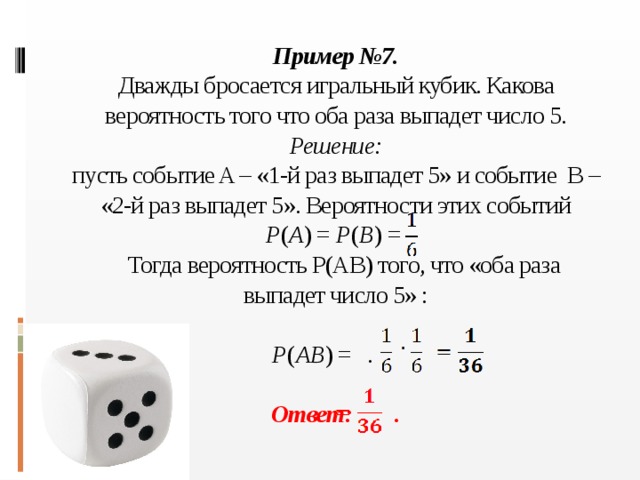 Пример №7.  Дважды бросается игральный кубик. Какова вероятность того что оба раза выпадет число 5.  Решение:  пусть событие A – «1-й раз выпадет 5» и событие B – «2-й раз выпадет 5». Вероятности этих событий  P ( A ) = P ( B ) =  Тогда вероятность Р(АВ) того, что «оба раза выпадет число 5» :   P ( AB ) = .   Ответ: .