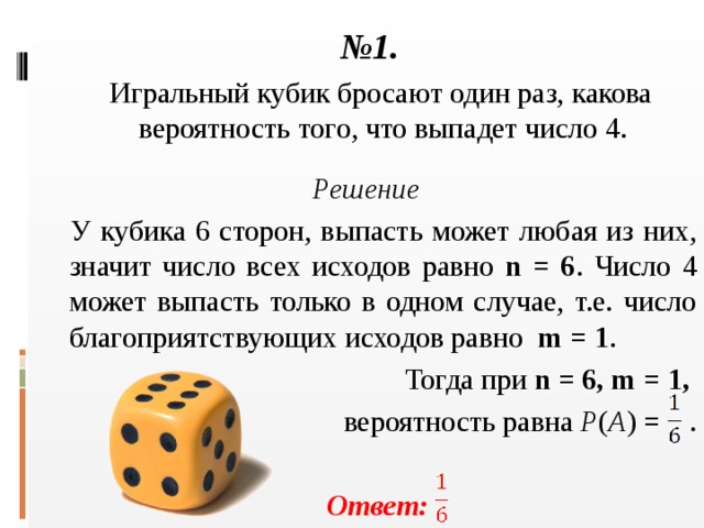 № 1.  Игральный кубик бросают один раз, какова вероятность того, что выпадет число 4.  Решение  У кубика 6 сторон, выпасть может любая из них, значит число всех исходов равно n = 6 . Число 4 может выпасть только в одном случае, т.е. число благоприятствующих исходов равно m = 1 .  Тогда при n = 6, m = 1, вероятность равна  P ( A ) = .   Ответ: