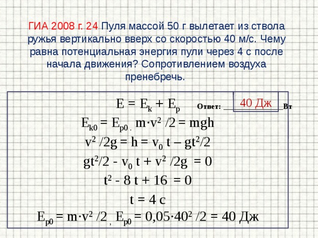 ГИА 2008 г. 24  Пуля массой 50 г вылетает из ствола ружья вертикально вверх со скоростью 40 м/с. Чему равна потенциальная энергия пули через 4 с после начала движения? Сопротивлением воздуха пренебречь. E = E k + E p 40 Дж E k0 = E p0 . m∙v 2 /2  = mgh v 2 /2g  = h  = v 0 t – gt 2 /2 gt 2 /2 - v 0 t + v 2 /2g  = 0 t 2 - 8 t + 16  = 0 t = 4 с E p0 = m∙v 2 /2 , E p0 = 0,05∙40 2 /2 = 40 Дж Ответ: _______________Вт