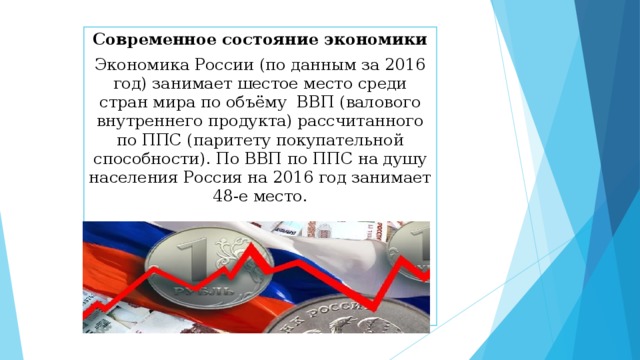 Современное состояние экономики Экономика России (по данным за 2016 год) занимает шестое место среди стран мира по объёму ВВП (валового внутреннего продукта) рассчитанного по ППС (паритету покупательной способности). По ВВП по ППС на душу населения Россия на 2016 год занимает 48-е место.