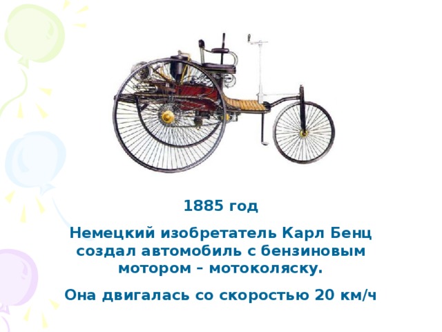 1885 год Немецкий изобретатель Карл Бенц создал автомобиль с бензиновым мотором – мотоколяску. Она двигалась со скоростью 20 км/ч