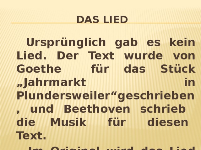 Das Lied  Ursprünglich gab es kein Lied. Der Text wurde von Goethe für das Stück „Jahrmarkt in Plundersweiler“geschrieben, und Beethoven schrieb die Musik für diesen Text.  Im Original wird das Lied auf Deutsch und Französisch gesungen.