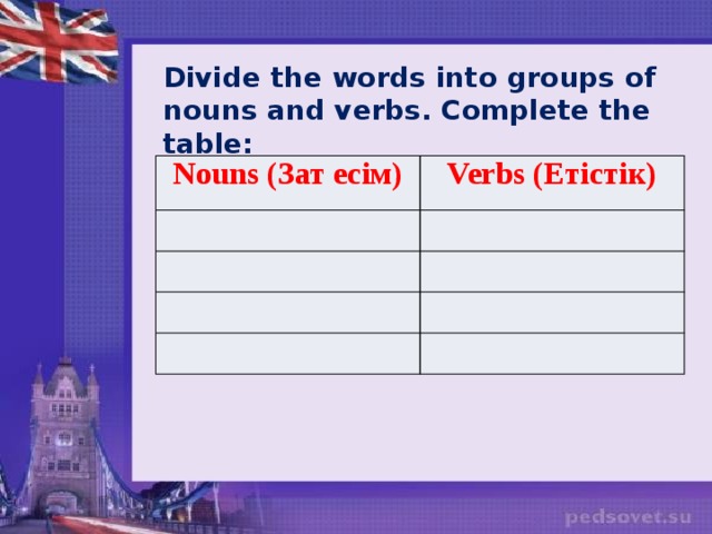 Divide the words into groups of nouns and verbs. Complete the table: Nouns (Зат есім) Verbs (Етістік)