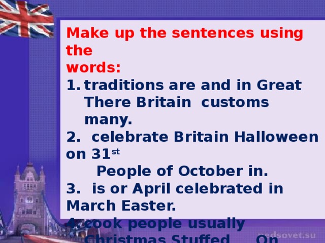 Make up the sentences using the words: traditions are and in Great There Britain customs many. 2. celebrate Britain Halloween on 31 st   People of October in. 3. is or April celebrated in March Easter. cook people usually Christmas Stuffed On turkey and potatoes mashed. 5. like a to Christmas decorateTree Children.