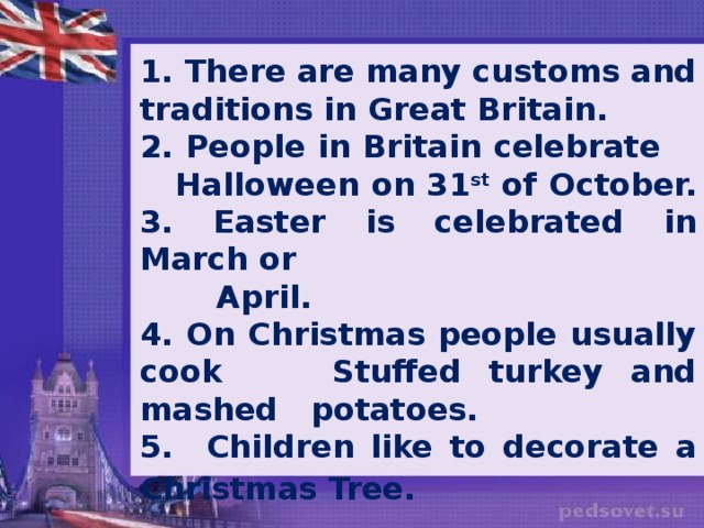 1. There are many customs and traditions in Great Britain. 2. People in Britain celebrate Halloween on 31 st of October. 3. Easter is celebrated in March or  April. 4. On Christmas people usually cook Stuffed turkey and mashed potatoes. 5. Children like to decorate a Christmas Tree.
